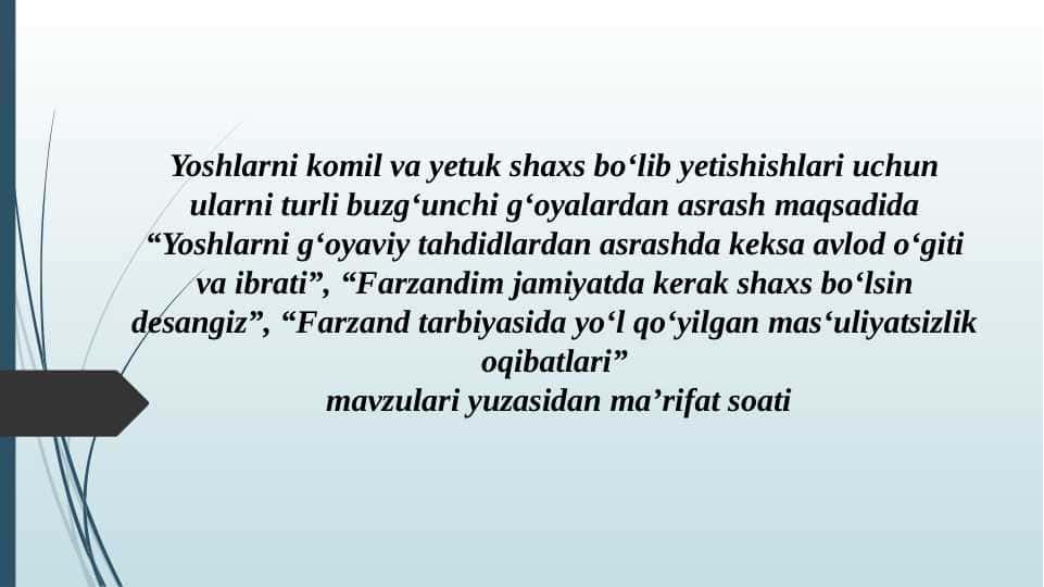 Yoshlarni komil va yetuk shaxs bo‘lib yetishishlari uchun ularni turli buzg‘unchi g‘oyalardan asrash maqsadida “Yoshlarni g‘oyaviy tahdidlardan asrashda keksa avlod o‘giti va ibrati”, “Farzandim jamiyatda kerak shaxs bo‘lsin desangiz”, “Farzand tarbiyasida yo‘l qo‘yilgan mas‘uliyatsizlik oqibatlari”