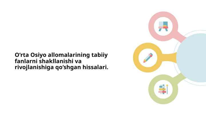 O‘rta Osiyo allomalarining tabiiy fanlarni shakllanishi va rivojlanishiga qo‘shgan hissalari.