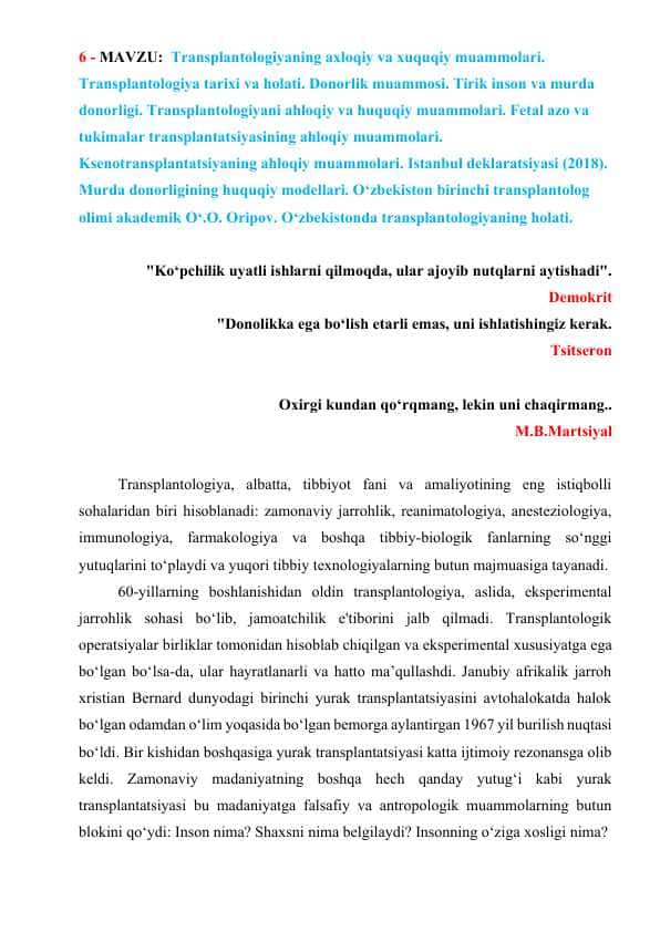 Transplantologiyaning axloqiy va xuquqiy muammolari. Transplantologiya tarixi va holati. Donorlik muammosi. Tirik inson va murda donorligi. Transplantologiyani ahloqiy va huquqiy muammolari. Fetal azo va tukimalar transplantatsiyasining ahloqiy muammolari. Ksenotransplantatsiyaning ahloqiy muammolari. Istanbul deklaratsiyasi (2018). Murda donorligining huquqiy modellari. O‘zbekiston birinchi transplantolog olimi akademik O‘.O. Oripov. O‘zbekistonda transplantologiyaning holati.