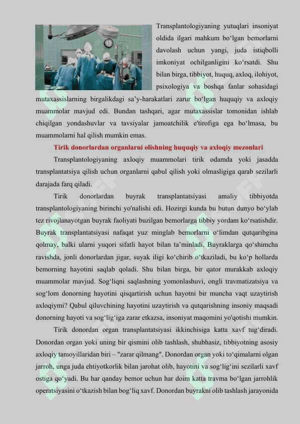 Transplantologiyaning axloqiy va xuquqiy muammolari. Transplantologiya tarixi va holati. Donorlik muammosi. Tirik inson va murda donorligi. Transplantologiyani ahloqiy va huquqiy muammolari. Fetal azo va tukimalar transplantatsiyasining ahloqiy muammolari. Ksenotransplantatsiyaning ahloqiy muammolari. Istanbul deklaratsiyasi (2018). Murda donorligining huquqiy modellari. O‘zbekiston birinchi transplantolog olimi akademik O‘.O. Oripov. O‘zbekistonda transplantologiyaning holati. 2