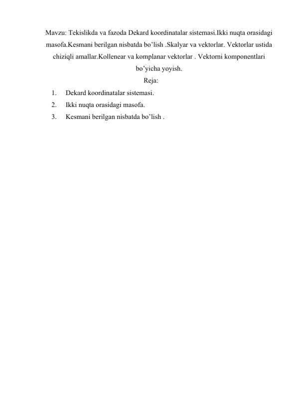 Tekislikda va fazoda Dekard koordinatalar sistemasi.Ikki nuqta orasidagi masofa.Kesmani berilgan nisbatda bo’lish .Skalyar va vektorlar. Vektorlar ustida chiziqli amallar.Kollenear va komplanar vektorlar . Vektorni komponentlari bo’yicha yoyish.