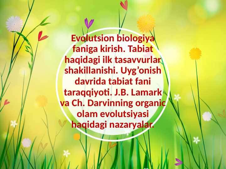 Evolutsion biologiya faniga kirish. Tabiat haqidagi ilk tasavvurlar shakillanishi. Uyg’onish davrida tabiat fani taraqqiyoti. J.B. Lamark va Ch. Darvinning organic olam evolutsiyasi haqidagi nazaryalar.