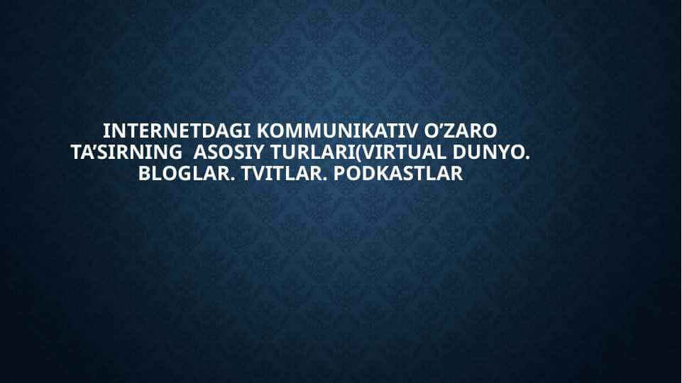 INTERNETDAGI KOMMUNIKATIV O’ZARO TA’SIRNING  ASOSIY TURLARI(VIRTUAL DUNYO. BLOGLAR. TVITLAR. PODKASTLAR