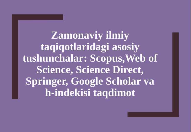 Zamonaviy ilmiy taqiqotlaridagi asosiy tushunchala  Scopus,Web of Science, Science Direct, Springer, Google Scholar va h-indekisi taqdimot [Восстановленный]
