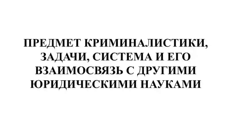 ПРЕДМЕТ КРИМИНАЛИСТИКИ, ЗАДАЧИ, СИСТЕМА И ЕГО ВЗАИМОСВЯЗЬ С ДРУГИМИ ЮРИДИЧЕСКИМИ НАУКАМИ