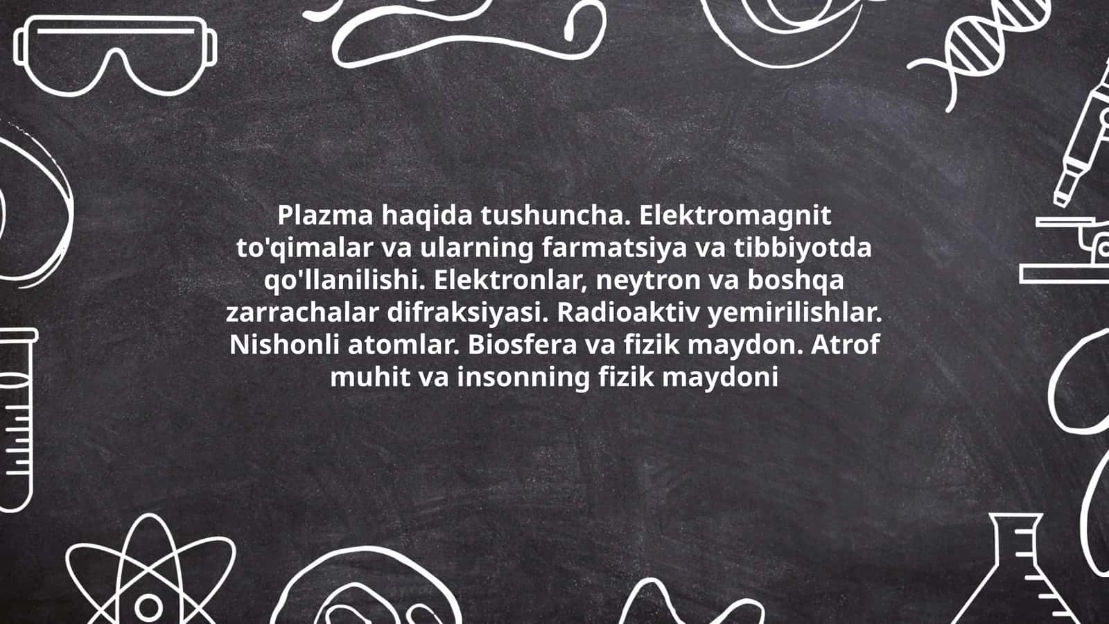 Plazma haqida tushuncha. Elektromagnit to'qimalar va ularning farmatsiya va tibbiyotda qo'llanilishi. Elektronlar, neytron va boshqa zarrachalar difraksiyasi. Radioaktiv yemirilishlar. Nishonli atomlar. Biosfera va fizik maydon. Atrof muhit va insonning fizik maydoni 1