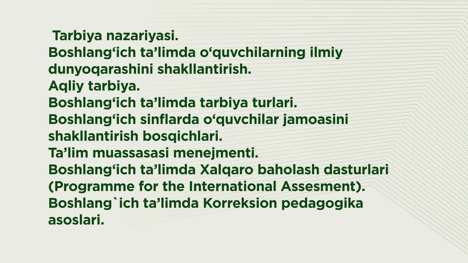 Tarbiya nazariyasi.  Boshlang‘ich ta’limda o‘quvchilarning ilmiy dunyoqarashini shakllantirish.  Aqliy tarbiya.  Boshlang‘ich ta’limda tarbiya turlari.  Boshlang‘ich sinflarda o‘quvchilar jamoasini shakllantirish bosqichlari.  Ta’lim muassasasi menejmenti.  Boshlang‘ich ta’limda Xalqaro baholash dasturlari (Programme for the International Assesment). Boshlang`ich ta’limda Korreksion pedagogika asoslari. 1