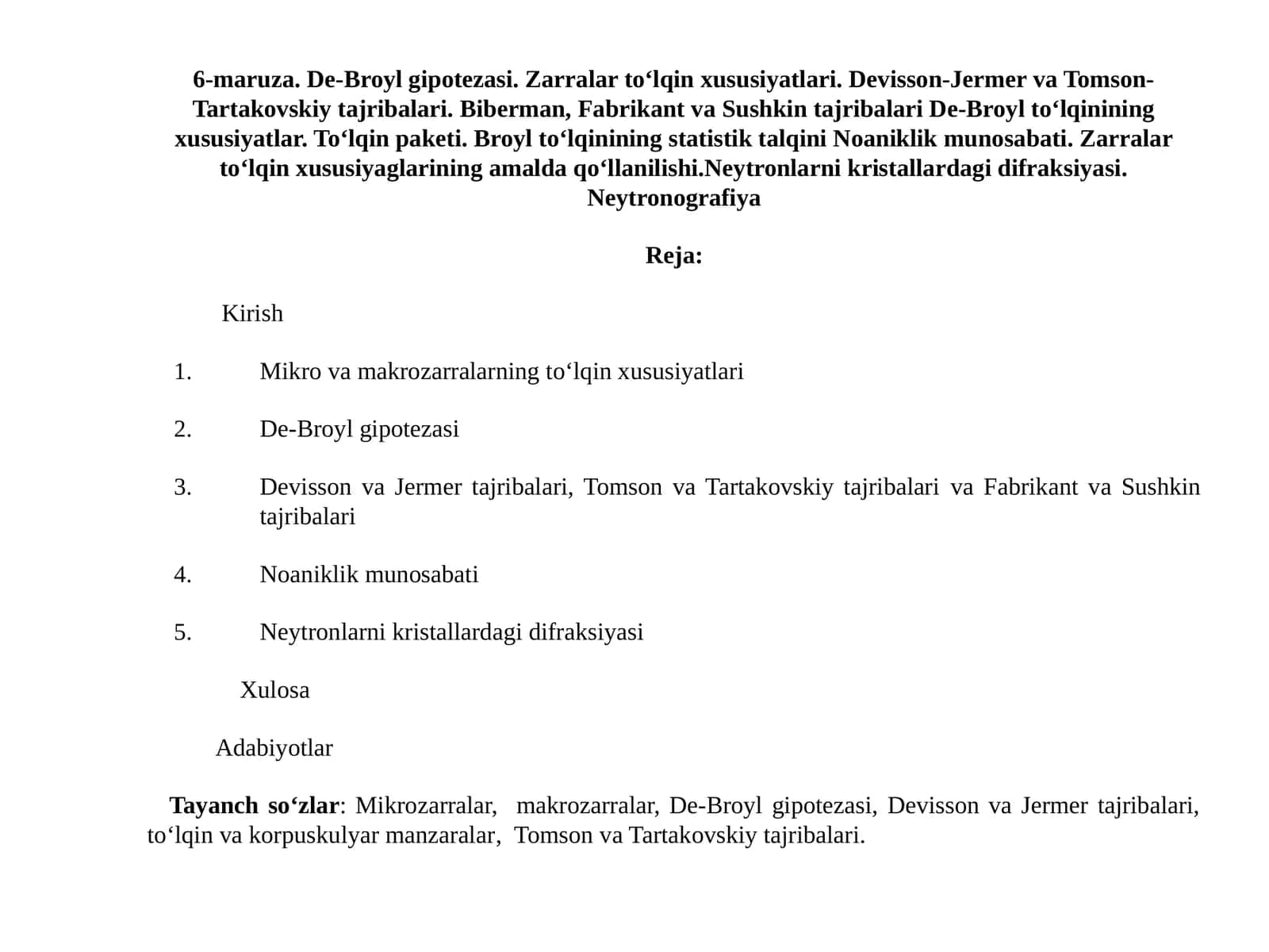 De-Broyl gipotezasi. Zarralar to‘lqin xususiyatlari. Devisson-Jermer va Tomson- Tartakovskiy tajribalari. Biberman, Fabrikant va Sushkin tajribalari De-Broyl to‘lqinining xususiyatlar. To‘lqin paketi. Broyl to‘lqinining statistik talqini Noaniklik munosabati. Zarralar to‘lqin xususiyaglarining amalda qo‘llanilishi.Neytronlarni kristallardagi difraksiyasi. Neytronografiya 1