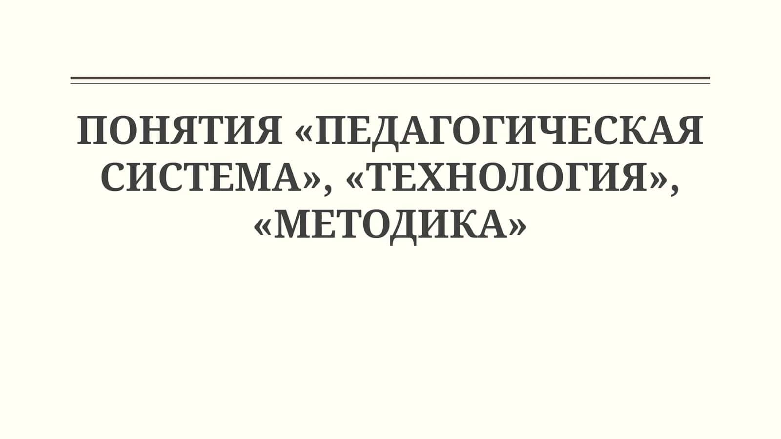 ПОНЯТИЯ «ПЕДАГОГИЧЕСКАЯ СИСТЕМА», «ТЕХНОЛОГИЯ», «МЕТОДИКА» 1