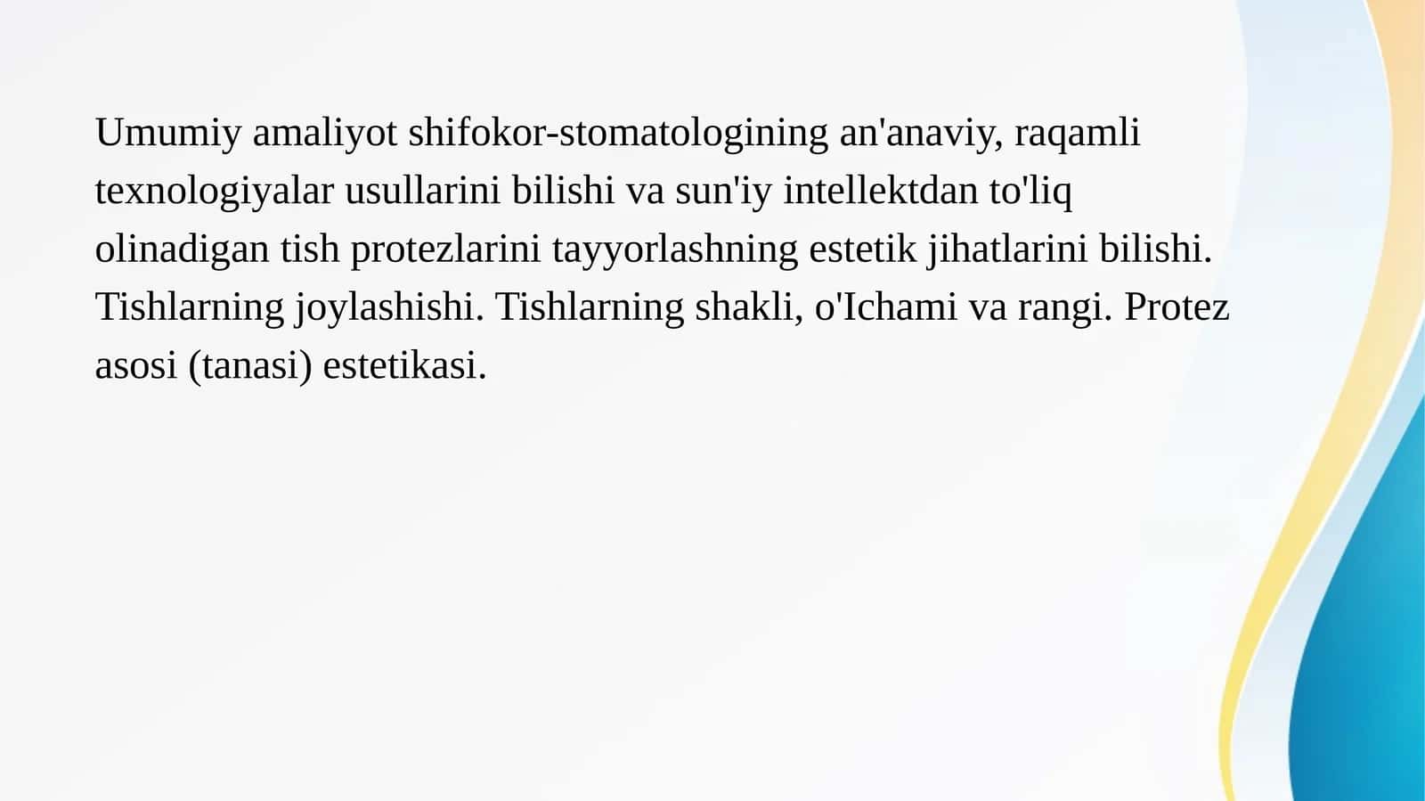 Umumiy amaliyot shifokor-stomatologining an'anaviy, raqamli texnologiyalar usullarini bilishi va sun'iy intellektdan to'liq olinadigan tish protezlarini tayyorlashning estetik jihatlarini bilishi. Tishlarning joylashishi. Tishlarning shakli, o'Ichami va rangi. Protez asosi (tanasi) estetikasi. 1