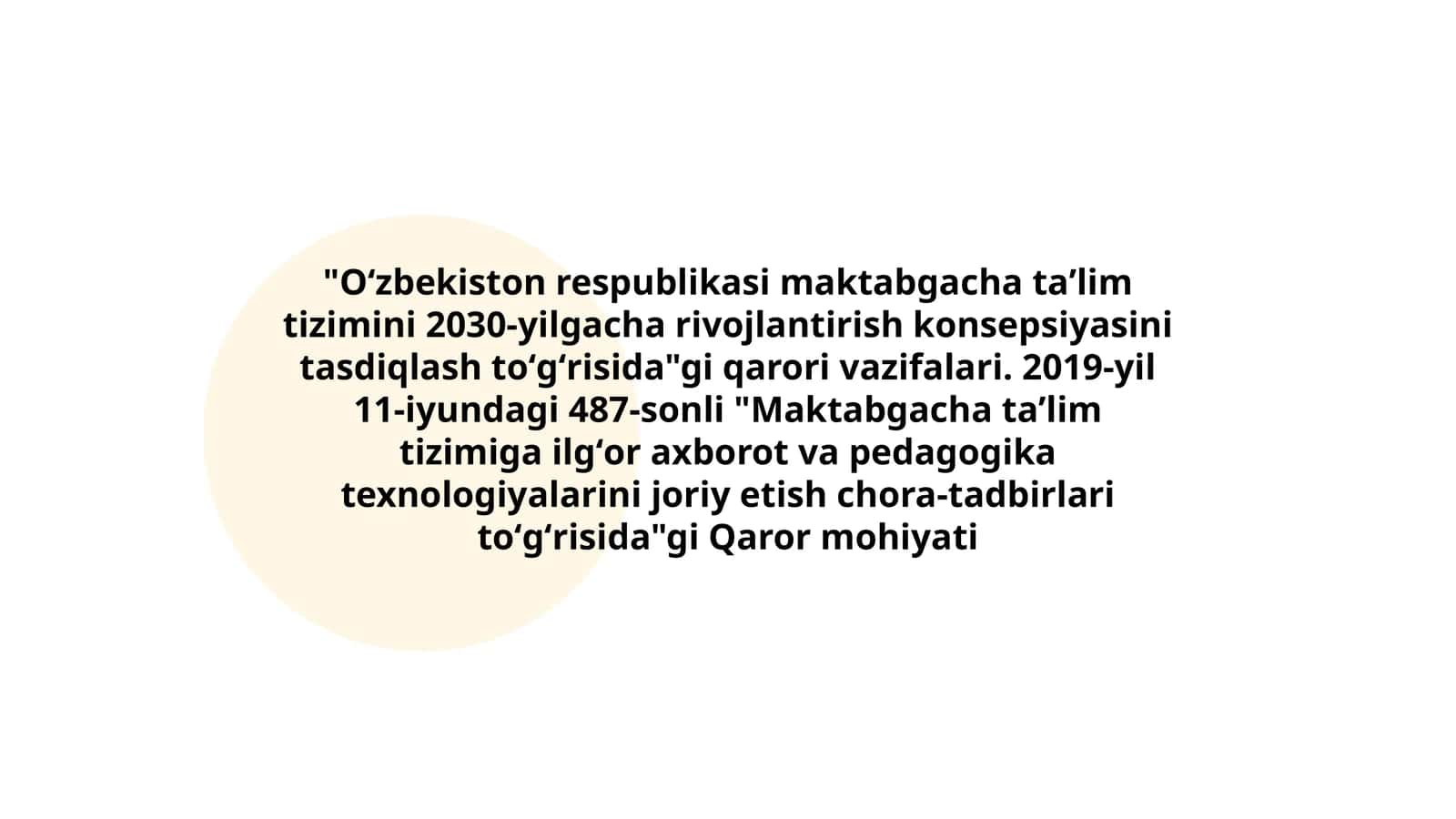 Oʻzbekiston respublikasi maktabgacha taʼlim tizimini 2030-yilgacha rivojlantirish konsepsiyasini tasdiqlash toʻgʻrisida"gi qarori vazifalari. 2019-yil 11-iyundagi 487-sonli "Maktabgacha taʼlim tizimiga ilgʻor axborot va pedagogika texnologiyalarini joriy etish chora-tadbirlari toʻgʻrisida"gi Qaror mohiyati 1