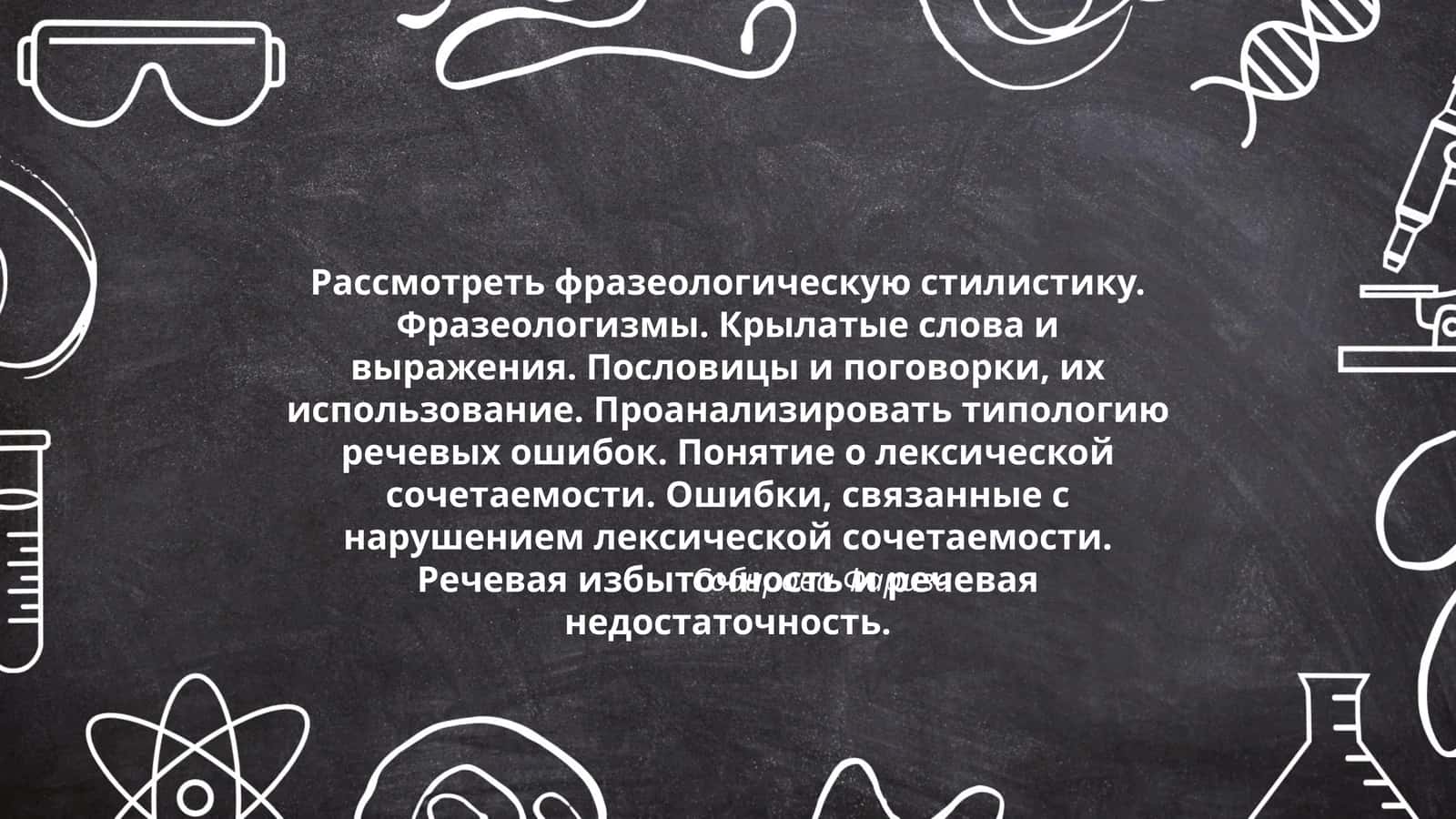 Рассмотреть фразеологическую стилистику. Фразеологизмы. Крылатые слова и выражения. Пословицы и поговорки, их использование. Проанализировать типологию речевых ошибок. Понятие о лексической сочетаемости. Ошибки, связанные с нарушением лексической сочетаемости. Речевая избыточность и речевая недостаточность 1