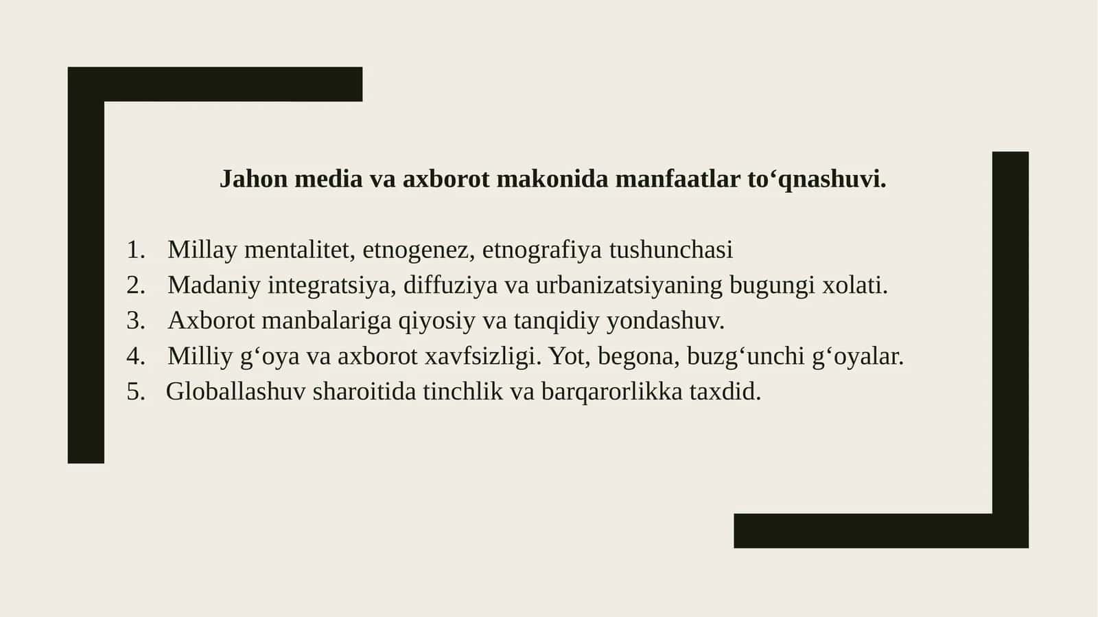 Jahon media va axborot makonida manfaatlar tо‘qnashuvi. Millaymentalitet, etnogenez, etnografiyatushunchasi Madaniyintegratsiya, diffuziya va urbanizatsiyaning bugungi xolati. Axborotmanbalariga qiyosiy va tanqidiy yondashuv. Milliyg‘oya va axborot xavfsizligi. Yot, begona, buzg‘unchi g‘oyalar. 5.Globallashuvsharoitida tinchlik va barqarorlikka taxdid. Mentalitet-nima 1