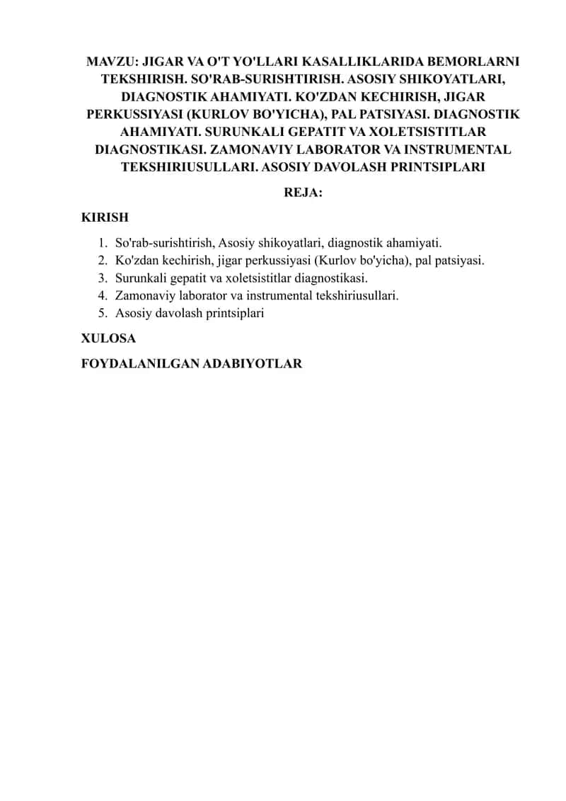 JIGAR VA O'T YO'LLARI KASALLIKLARIDA BEMORLARNI TEKSHIRISH. SO'RAB-SURISHTIRISH. ASOSIY SHIKOYATLARI, DIAGNOSTIK AHAMIYATI. KO'ZDAN KECHIRISH, JIGAR PERKUSSIYASI (KURLOV BO'YICHA), PAL PATSIYASI. DIAGNOSTIK AHAMIYATI. SURUNKALI GEPATIT VA XOLETSISTITLAR DIAGNOSTIKASI. ZAMONAVIY LABORATOR VA INSTRUMENTAL TEKSHIRIUSULLARI. ASOSIY DAVOLASH PRINTSIPLARI 1
