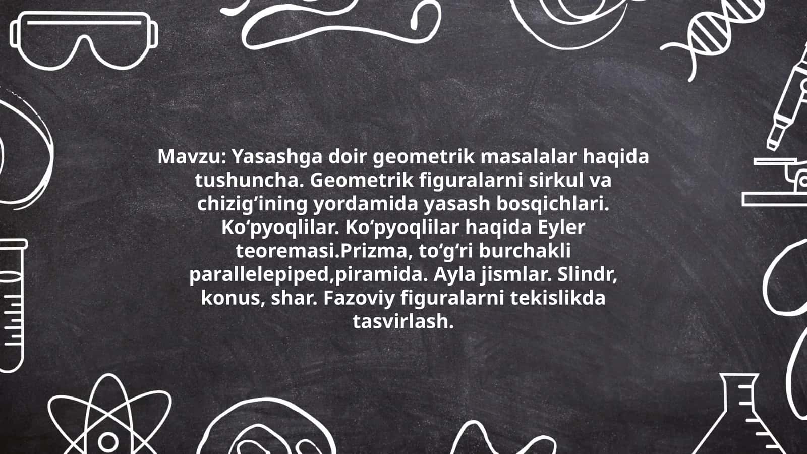 Yasashga doir geometrik masalalar haqida tushuncha. Geometrik figuralarni sirkul va chizig’ining yordamida yasash bosqichlari. Ko‘pyoqlilar. Ko‘pyoqlilar haqida Eyler teoremasi.Prizma, to‘g‘ri burchakli parallelepiped,piramida. Ayla jismlar. Slindr, konus, shar. Fazoviy figuralarni tekislikda tasvirlash 1