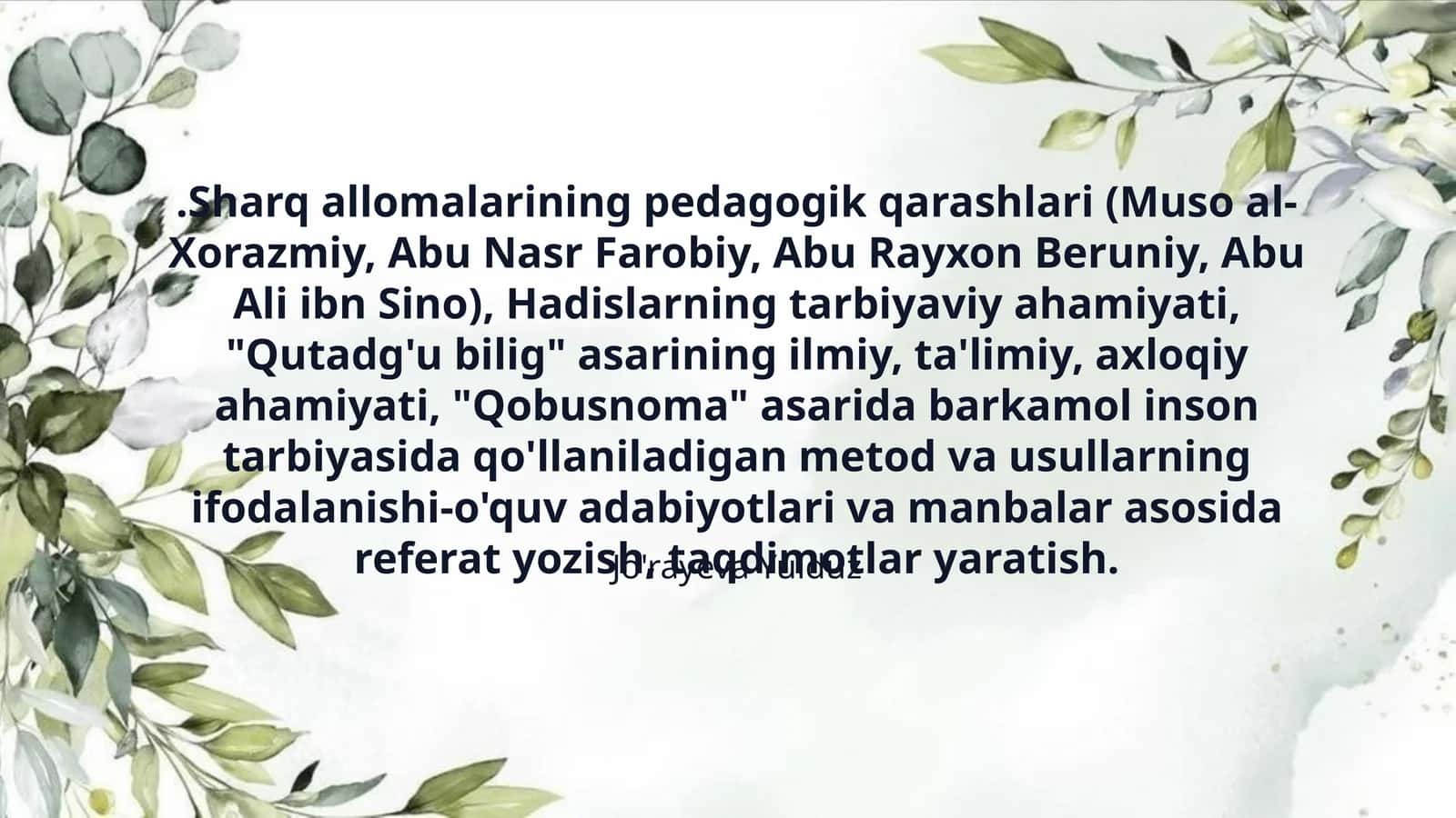 .Sharq allomalarining pedagogik qarashlari (Muso al-Xorazmiy, Abu Nasr Farobiy, Abu Rayxon Beruniy, Abu Ali ibn Sino), Hadislarning tarbiyaviy ahamiyati, "Qutadg'u bilig" asarining ilmiy, ta'limiy, axloqiy ahamiyati, "Qobusnoma" asarida barkamol inson tarbiyasida qo'llaniladigan metod va usullarning ifodalanishi-o'quv adabiyotlari va manbalar asosida referat yozish, taqdimotlar yaratish. 1