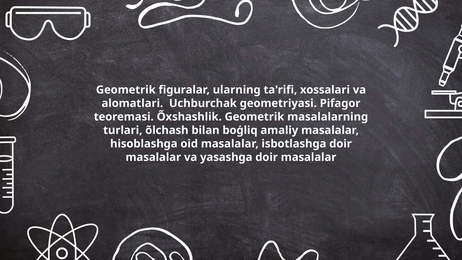 Geometrik figuralar, ularning ta'rifi, xossalari va alomatlari. Uchburchak geometriyasi. Pifagor teoremasi. Õxshashlik. Geometrik masalalarning turlari, õlchash bilan boģliq amaliy masalalar, hisoblashga oid masalalar, isbotlashga doir masalalar va yasashga doir masalalar 1