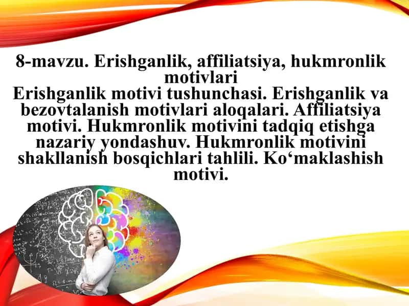 Erishganlik, affiliatsiya, hukmronlik motivlari Erishganlik motivi tushunchasi. Erishganlik va bezovtalanish motivlari aloqalari. Affiliatsiya motivi. Hukmronlik motivini tadqiq etishga nazariy yondashuv. Hukmronlik motivini shakllanish bosqichlari tahlili. Ko‘maklashish motivi 1