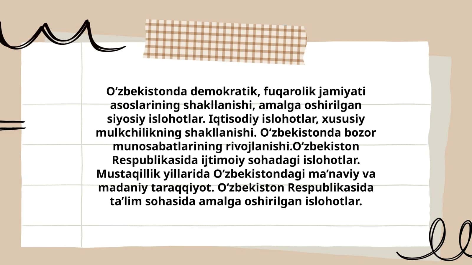 O‘zbekistonda demokratik, fuqarolik jamiyati asoslarining shakllanishi, amalga oshirilgan siyosiy islohotlar. Iqtisodiy islohotlar, xususiy mulkchilikning shakllanishi. O‘zbekistonda bozor munosabatlarining rivojlanishi.O‘zbekiston Respublikasida ijtimoiy sohadagi islohotlar. Mustaqillik yillarida O‘zbekistondagi ma’naviy va madaniy taraqqiyot. O‘zbekiston Respublikasida ta’lim sohasida amalga oshirilgan islohotlar 1