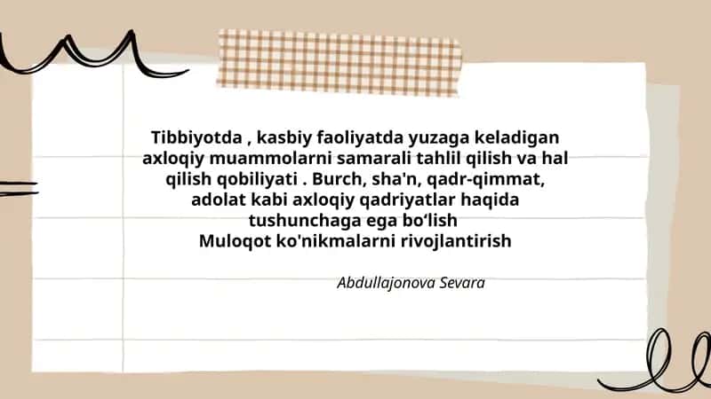 Tibbiyotda, kasbiy faoliyatda yuzaga keladigan axloqiy muammolarni samarali tahlil qilish va hal qilish qobiliyati. Burch, sha'n, qadr-qimmat, adolat kabi axloqiy qadriyatlar haqida tushunchaga ega boʻlishMuloqot ko'nikmalarni rivojlantirish 1