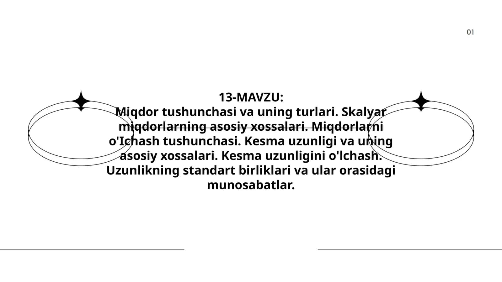 Miqdor tushunchasi va uning turlari. Skalyar miqdorlarning asosiy xossalari. Miqdorlarni o'Ichash tushunchasi. Kesma uzunligi va uning asosiy xossalari. Kesma uzunligini o'lchash. Uzunlikning standart birliklari va ular orasidagi munosabatlar 1