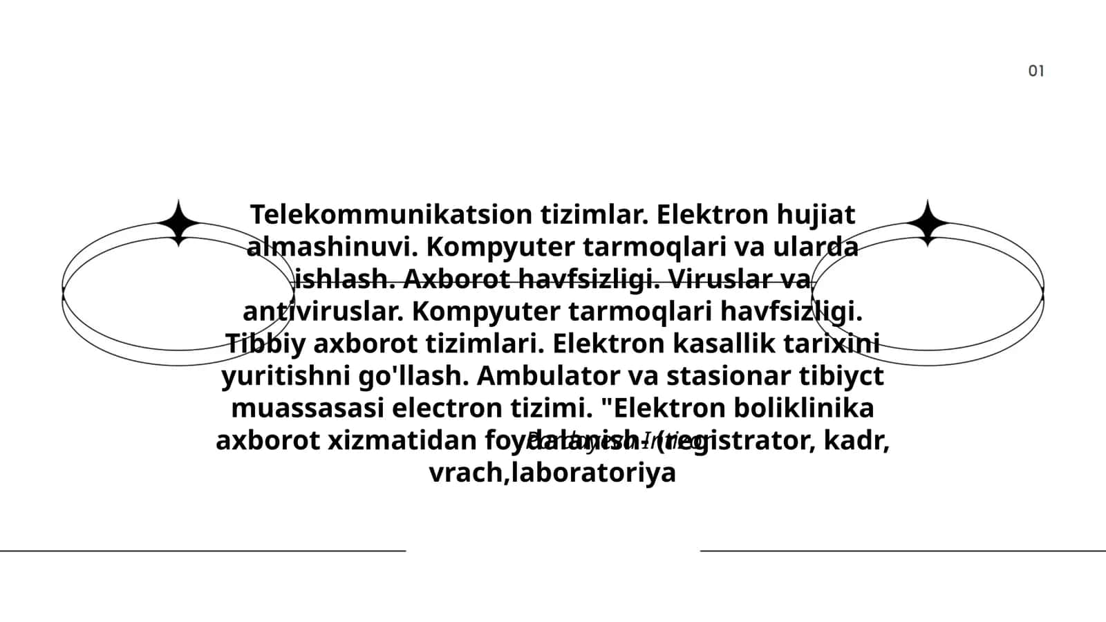 Telekommunikatsion tizimlar. Elektron hujiat almashinuvi. Kompyuter tarmoqlari va ularda ishlash. Axborot havfsizligi. Viruslar va antiviruslar. Kompyuter tarmoqlari havfsizligi. Tibbiy axborot tizimlari. Elektron kasallik tarixini yuritishni go'llash. Ambulator va stasionar tibiyct muassasasi electron tizimi. "Elektron boliklinika axborot xizmatidan foydalanish- (registrator, kadr, vrach,laboratoriya 1