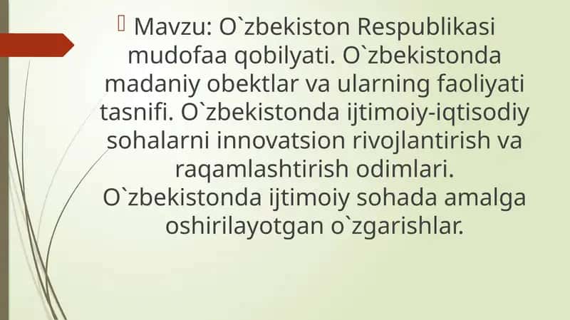 O`zbekiston Respublikasi mudofaa qobilyati. O`zbekistonda madaniy obektlar va ularning faoliyati tasnifi. O`zbekistonda ijtimoiy-iqtisodiy sohalarni innovatsion rivojlantirish va raqamlashtirish odimlari. O`zbekistonda ijtimoiy sohada amalga oshirilayotgan o`zgarishlar. 1