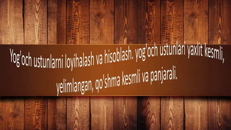 Yog'och ustunlarni loyihalash va hisoblash. yog'och ustunlari yaxlit kesmli,  elimlangan, qo'shma kesmli va panjarali. 1