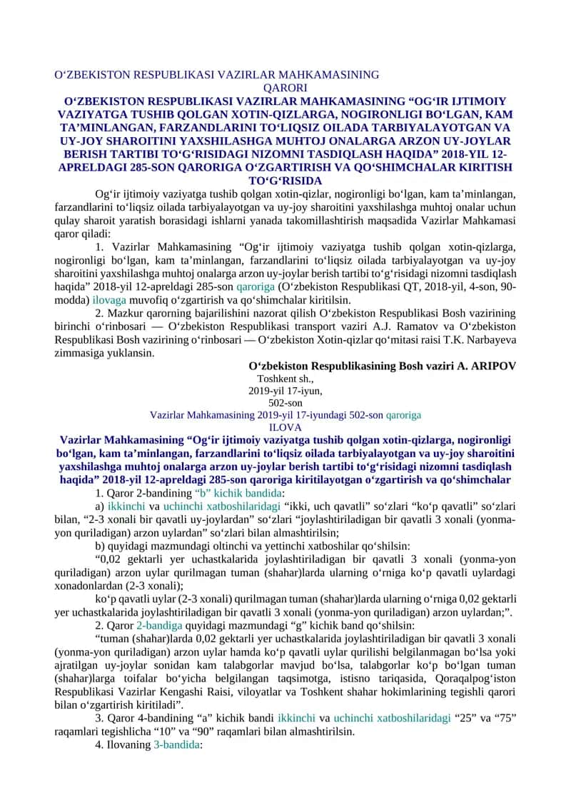 O‘ZBEKISTON RESPUBLIKASI VAZIRLAR MAHKAMASINING “OG‘IR IJTIMOIY VAZIYATGA TUSHIB QOLGAN XOTIN-QIZLARGA, NOGIRONLIGI BO‘LGAN, KAM TA’MINLANGAN, FARZANDLARINI TO‘LIQSIZ OILADA TARBIYALAYOTGAN VA UY-JOY SHAROITINI YAXSHILASHGA MUHTOJ ONALARGA ARZON UY-JOYLAR BERISH TARTIBI TO‘G‘RISIDAGI NIZOMNI TASDIQLASH HAQIDA” 2018-YIL 12-APRELDAGI 285-SON QARORIGA O‘ZGARTIRISH VA QO‘SHIMCHALAR KIRITISH TO‘G‘RISIDA 1