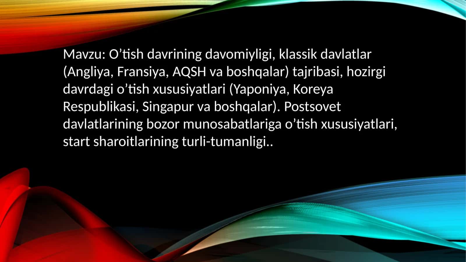 O’tish davrining davomiyligi, klassik davlatlar (Angliya, Fransiya, AQSH va boshqalar) tajribasi, hozirgi davrdagi o’tish xususiyatlari (Yaponiya, Koreya Respublikasi, Singapur va boshqalar).Postsovetdavlatlariningbozormunosabatlarigao’tishxususiyatlari, startsharoitlariningturli-tumanligi 1