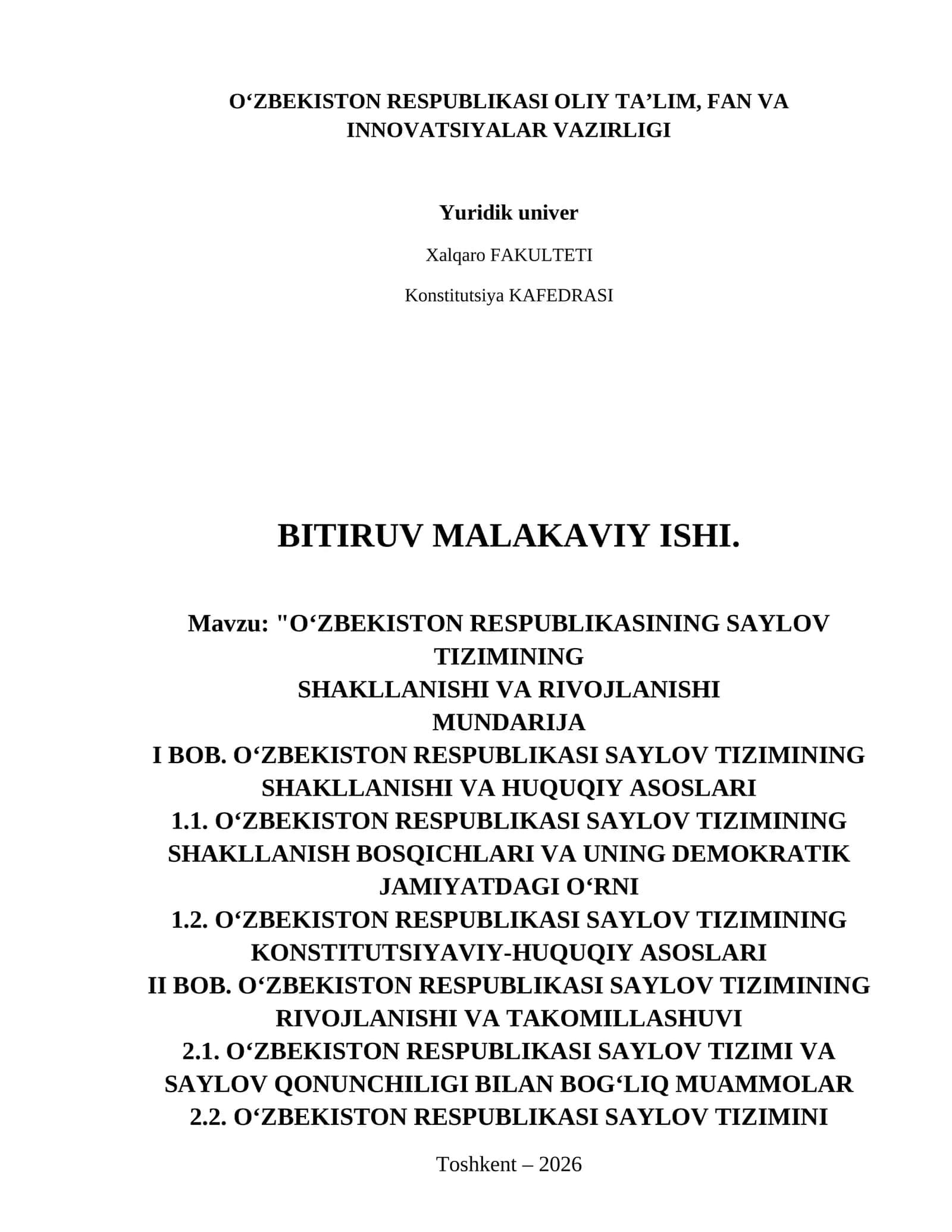 OʻZBEKISTON RESPUBLIKASINING SAYLOV TIZIMINING
SHAKLLANISHI VA RIVOJLANISHI
Mundarija
I BOB. O‘ZBEKISTON RESPUBLIKASI SAYLOV TIZIMINING SHAKLLANISHI VA HUQUQIY ASOSLARI
1.1. O‘zbekiston Respublikasi saylov tizimining shakllanish bosqichlari va uning demokratik jamiyatdagi o‘rni
1.2. O‘zbekiston Respublikasi saylov tizimining konstitutsiyaviy-huquqiy asoslari
II BOB. O‘ZBEKISTON RESPUBLIKASI SAYLOV TIZIMINING RIVOJLANISHI VA TAKOMILLASHUVI
2.1. O‘zbekiston Respublikasi saylov tizimi va saylov qon 1