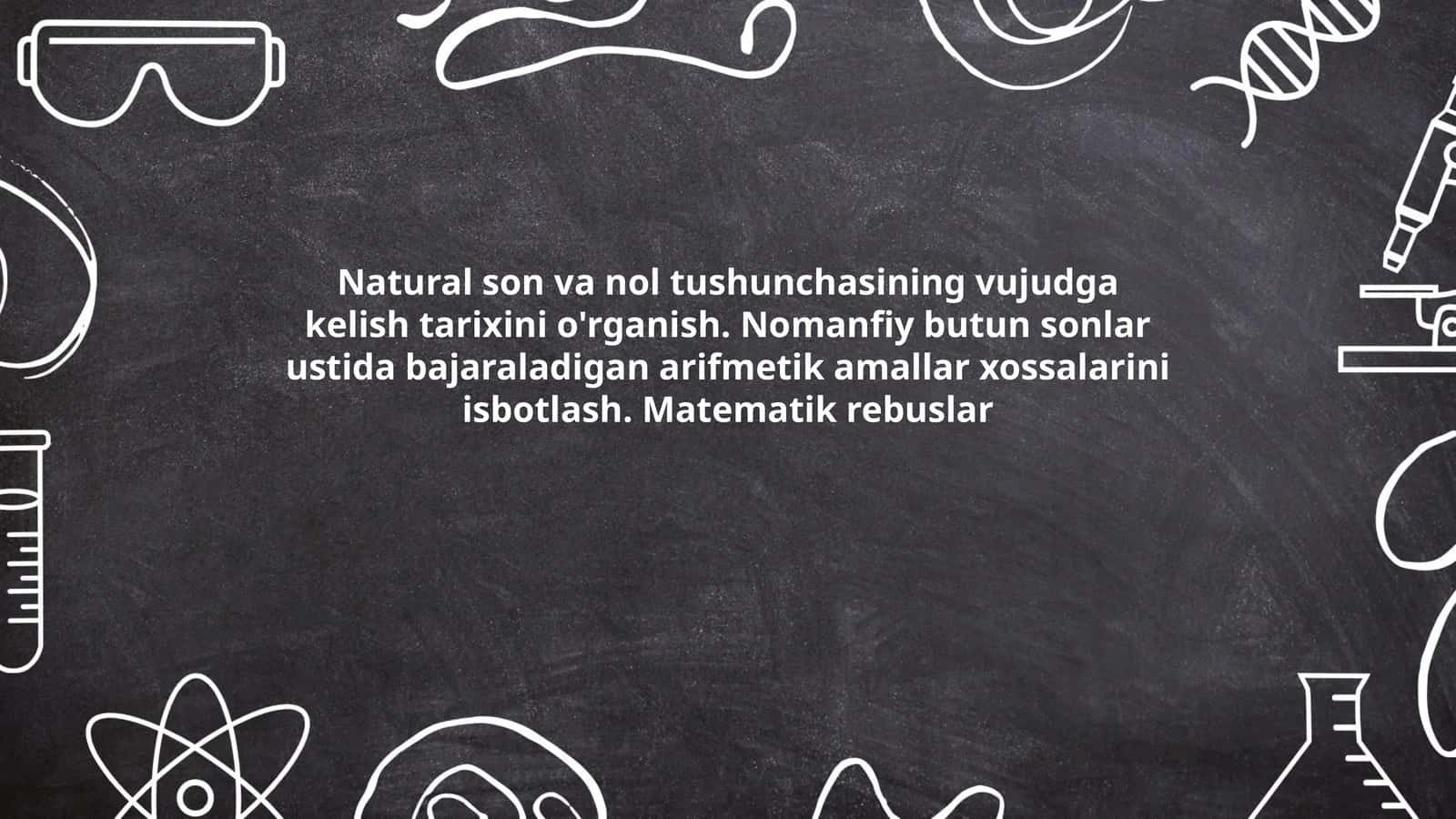 Natural son va nol tushunchasining vujudga kelish tarixini o'rganish. Nomanfiy butun sonlar ustida bajaraladigan arifmetik amallar xossalarini isbotlash. Matematik rebuslar 1