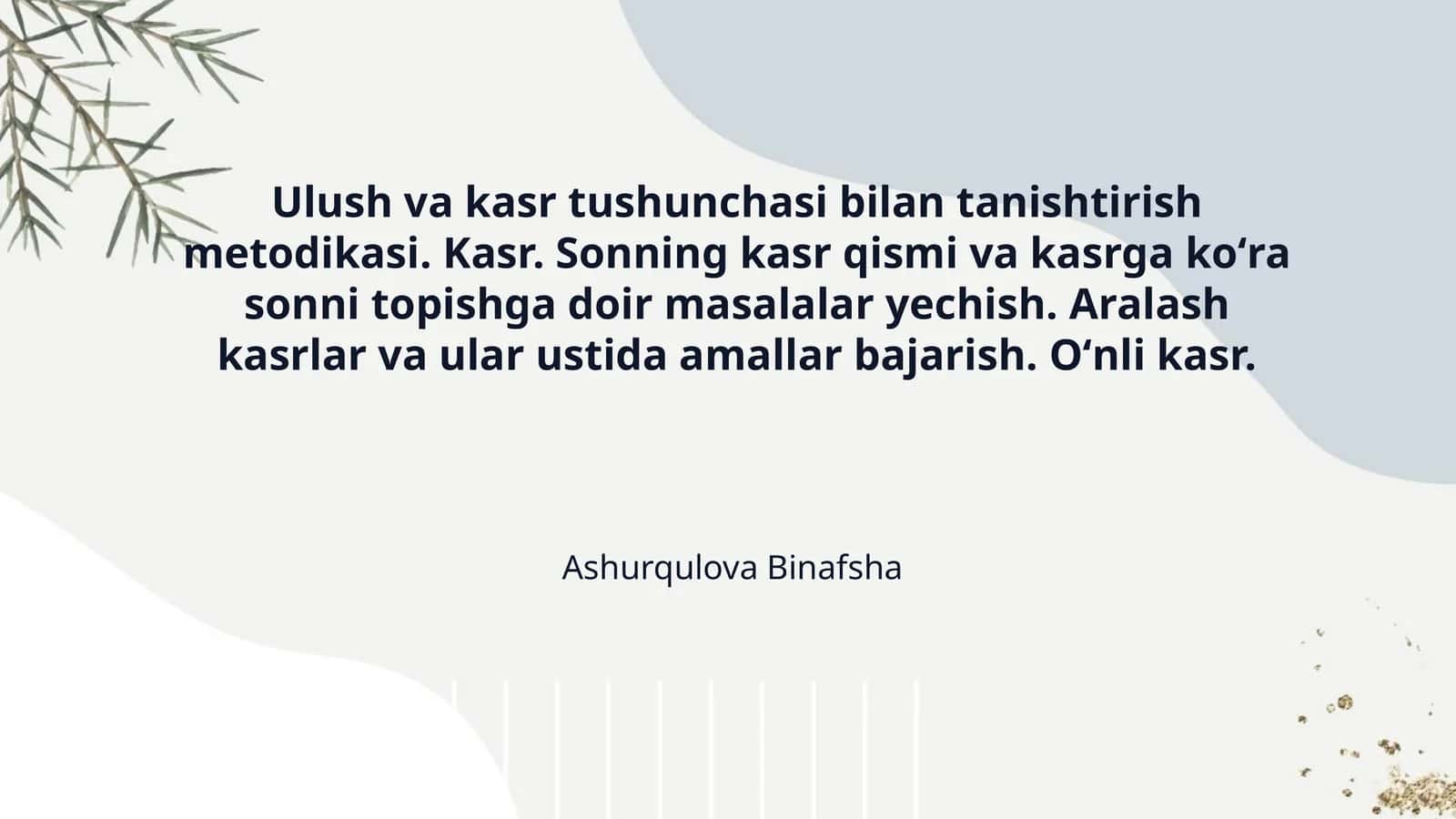 Ulush va kasr tushunchasi bilan tanishtirish metodikasi. Kasr. Sonning kasr qismi va kasrga koʻra sonni topishga doir masalalar yechish. Aralash kasrlar va ular ustida amallar bajarish. Oʻnli kasr. 1