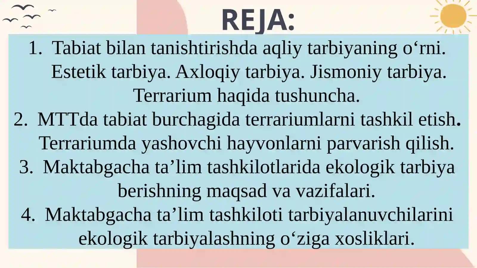 Tabiat bilantanishishda aqliy, axloqiy, jismoniy, estetik, mehnat va iqtisodiy tarbiya turlarini rivojlantirish. MTTda tabiat burchagida terrariumlarni tashkil etish va unday yashovchi hayvonlarni parvarish qilish. Maktabgacha ta’lim tashkilotlarida ekologik tarbiya berishning maqsad va vazifalari 2