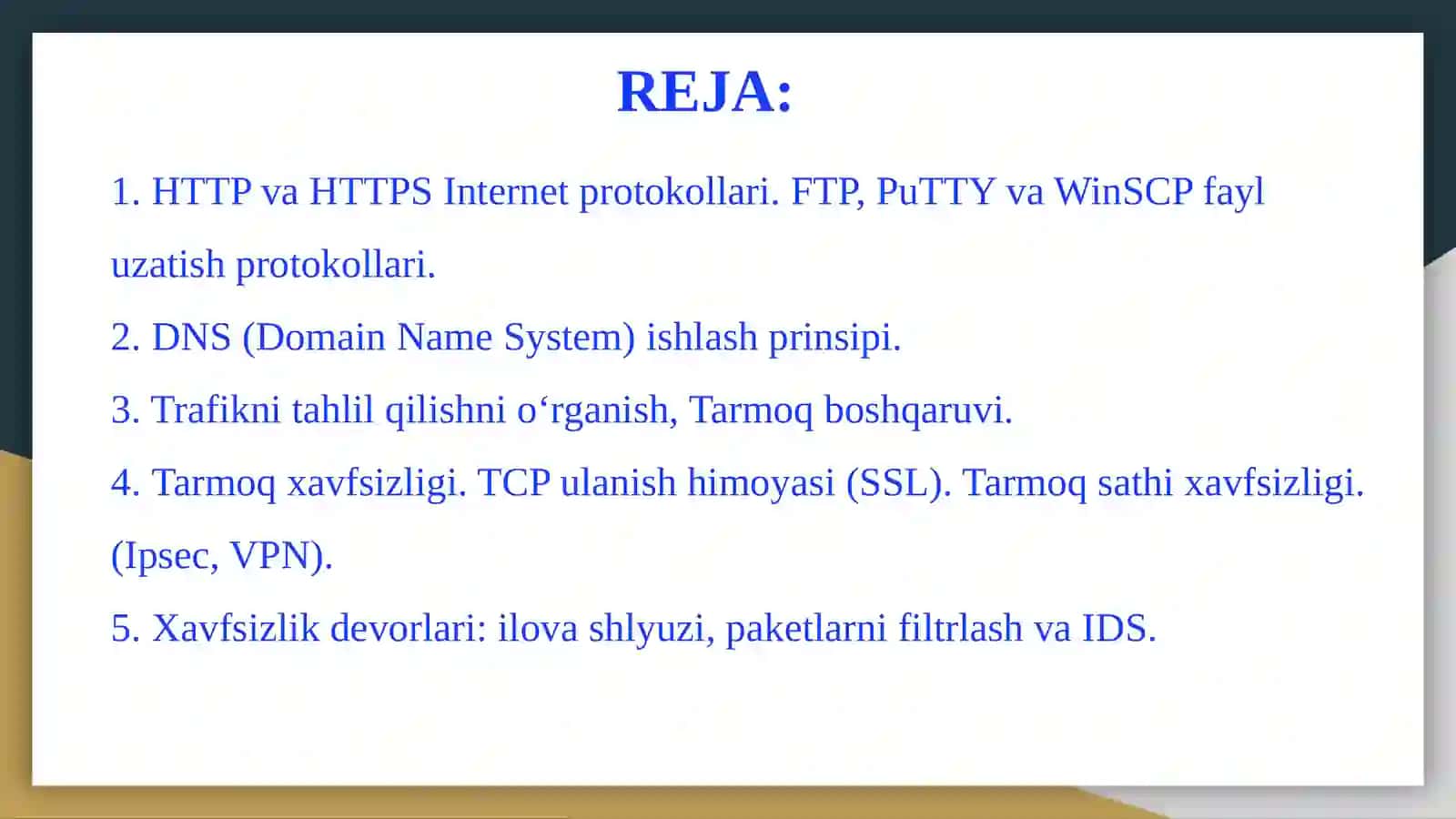 HTTPvaHTTPS Internetprotokollari. FTP, PuTTYvaWinSCPfayluzatishprotokollari. Domen (DNS).Trafiknitahlilqilishnio‘rganish,Tarmoqboshqaruvi.Tarmoq xavfsizligi. TCP ulanish himoyasi (SSL). Tarmoq sathi xavfsizligi. (Ipsec, VPN). Simsiz lokal tarmoq xavfsizligi (WEP). Xavfsizlik devorlari: ilova shlyuzi, paketlarni filtrlash va IDS 2