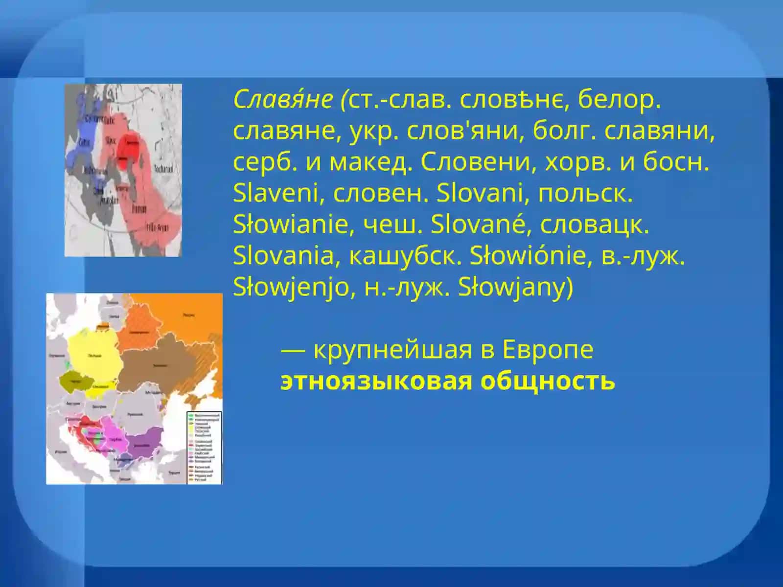 Славяне (ст.-слав. словѣнє, белор. славяне, укр. слов'яни, болг. славяни, серб. и макед. Словени, хорв. и босн. Slaveni, словен. Slovani, польск. Słowianie, чеш. Slované, словацк. Slovania, кашубск. Słowiónie, в.-луж. Słowjenjo, н.-луж. Słowjany) 2