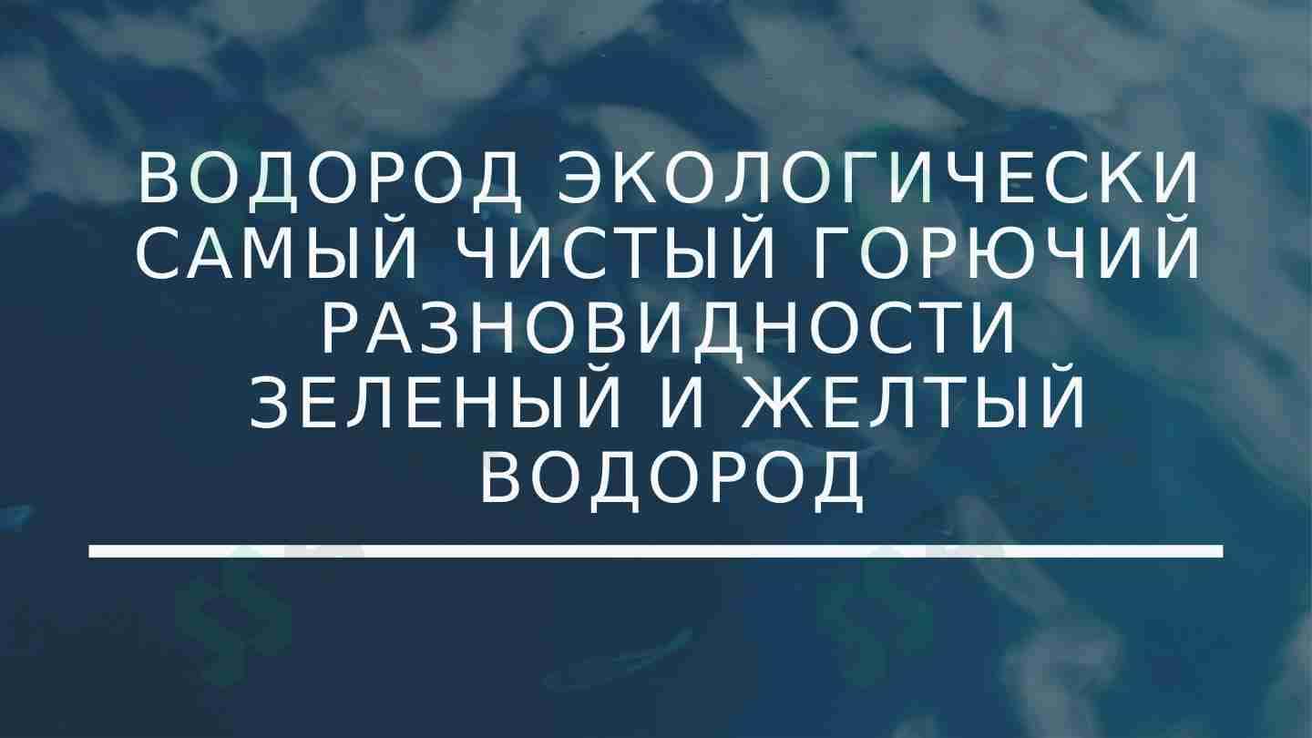 ВОДОРОД ЭКОЛОГИЧЕСКИ САМЫЙ ЧИСТЫЙ ГОРЮЧИЙ РАЗНОВИДНОСТИ ЗЕЛЕНЫЙ И ЖЕЛТЫЙ ВОДОРОД