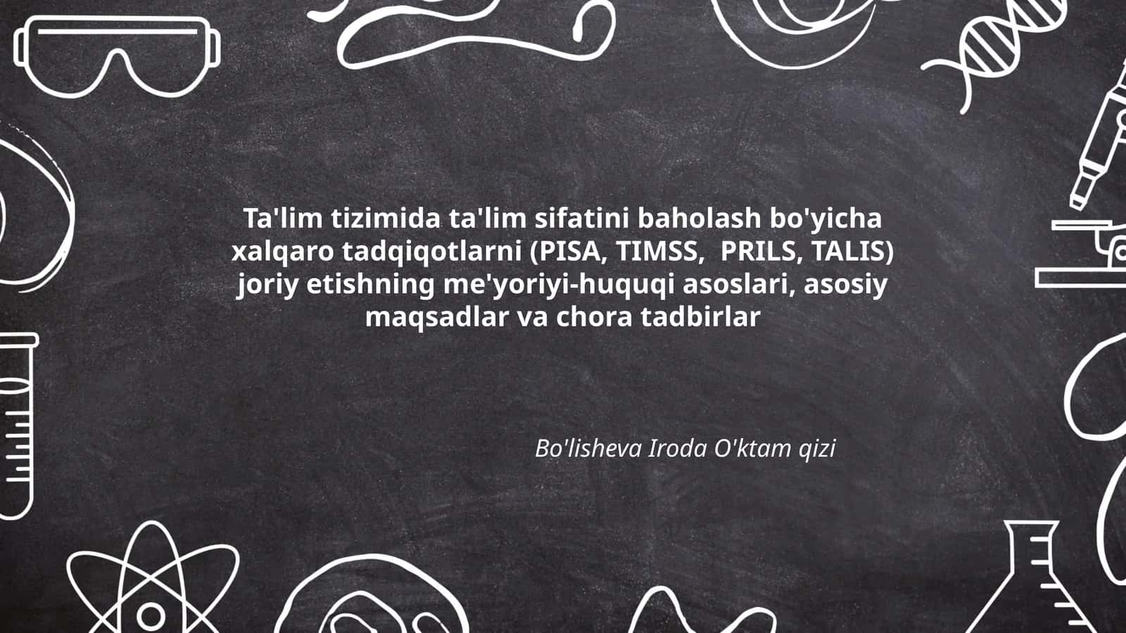 Ta'lim tizimida ta'lim sifatini baholash bo'yicha xalqaro tadqiqotlarni (PISA, TIMSS, PRILS, TALIS) joriy etishning me'yoriyi-huquqi asoslari, asosiy maqsadlar va chora tadbirlar