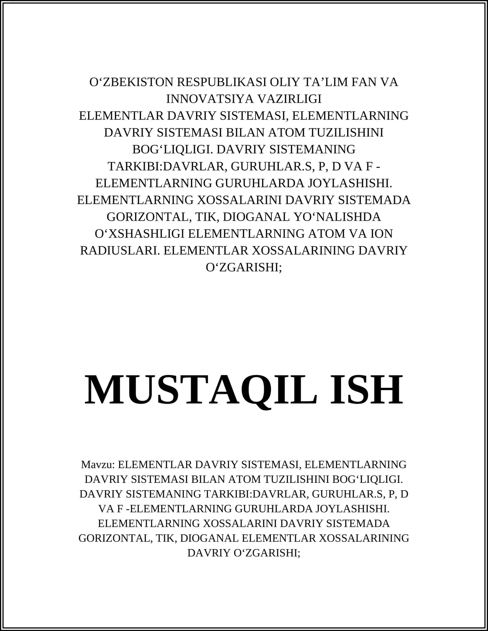 ELEMENTLAR DAVRIY SISTEMASI, ELEMENTLARNING DAVRIY SISTEMASI BILAN ATOM TUZILISHINI BOGʻLIQLIGI. DAVRIY SISTEMANING TARKIBI:DAVRLAR, GURUHLAR.S, P, D VA F -ELEMENTLARNING GURUHLARDA JOYLASHISHI. ELEMENTLARNING XOSSALARINI DAVRIY SISTEMADA GORIZONTAL, TIK, DIOGANAL YOʻNHASHLIGI ELEMENTLARNING ATOM VA ION RADIUSLARI. ELEMENTLAR XOSSALARINING DAVRIY OʻZGARISHI;