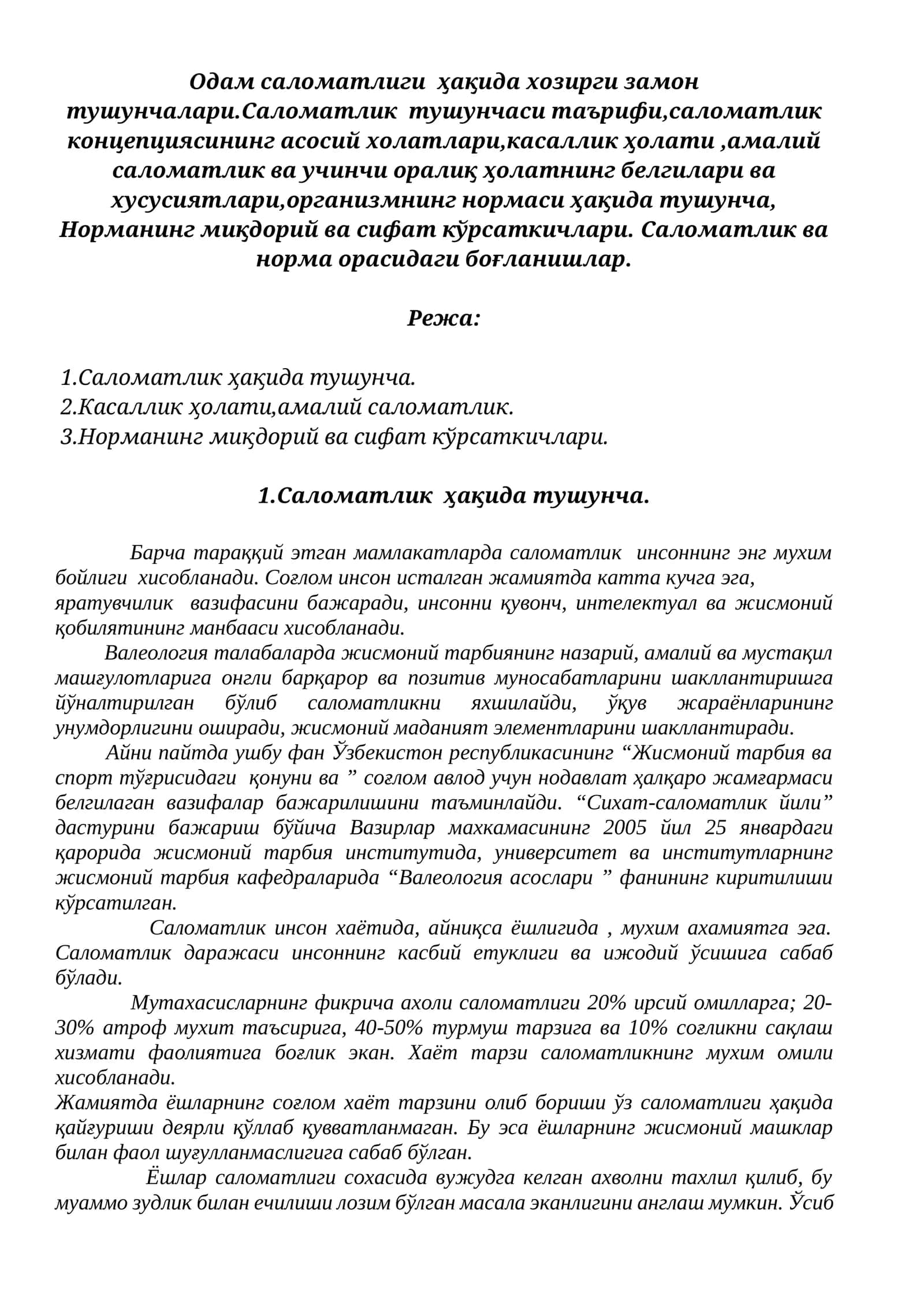 Одам саломатлиги  ҳақида хозирги замон тушунчалари.Саломатлик  тушунчаси таърифи,саломатлик концепциясининг асосий холатлари,касаллик ҳолати ,амалий саломатлик ва учинчи оралиқ ҳолатнинг белгилари ва хусусиятлари,организмнинг нормаси ҳақида тушунча, Норманинг миқдорий ва сифат кўрсаткичлари. Саломатлик ва норма орасидаги боғланишлар.
