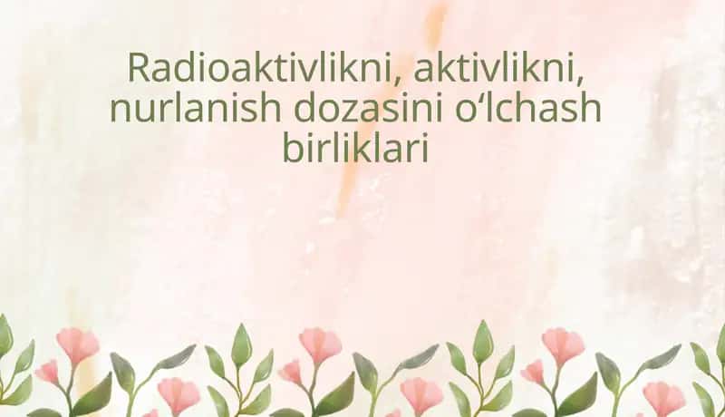 Radioaktivlikni, aktivlikni, nurlanish dozasinio‘lchash birliklari