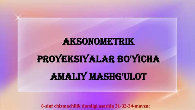 AKSONOMETRIK PROYEKSIYALAR BO'YICHA AMALIY MASHG'ULOT