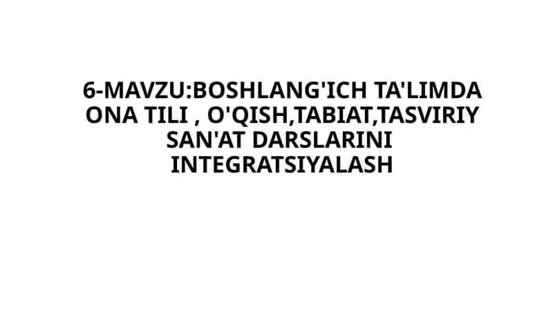 6-MAVZU:BOSHLANG'ICH TA'LIMDA ONA TILI , O'QISH,TABIAT,TASVIRIY SAN'AT DARSLARINI INTEGRATSIYALASH