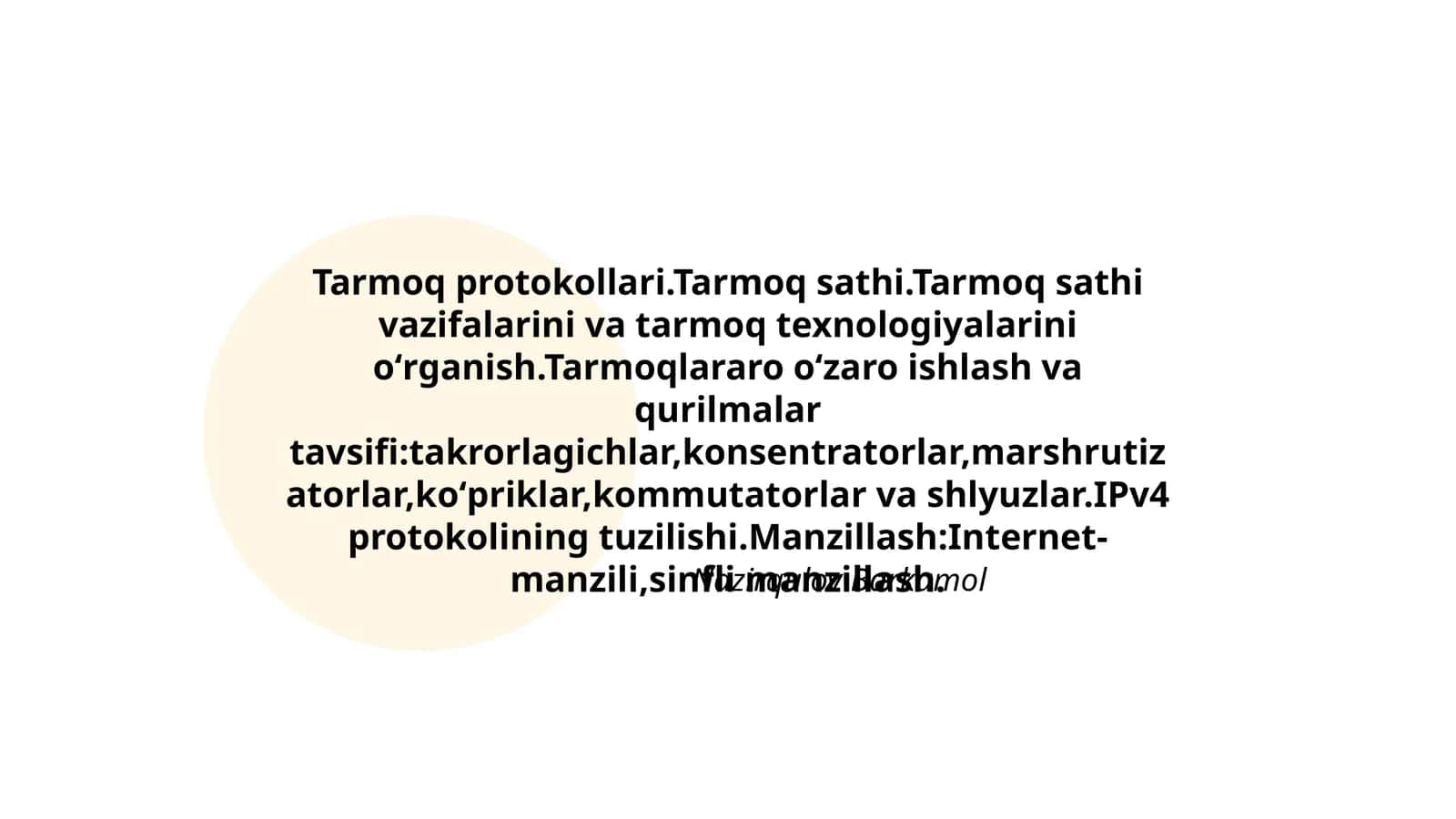 Tarmoq protokollari.Tarmoq sathi.Tarmoq sathi vazifalarini va tarmoq texnologiyalarini oʻrganish.Tarmoqlararo oʻzaro ishlash va qurilmalar tavsifi:takrorlagichlar,konsentratorlar,marshrutizatorlar,koʻpriklar,kommutatorlar va shlyuzlar.IPv4 protokolining tuzilishi.Manzillash:Internet- manzili,sinfli manzillash