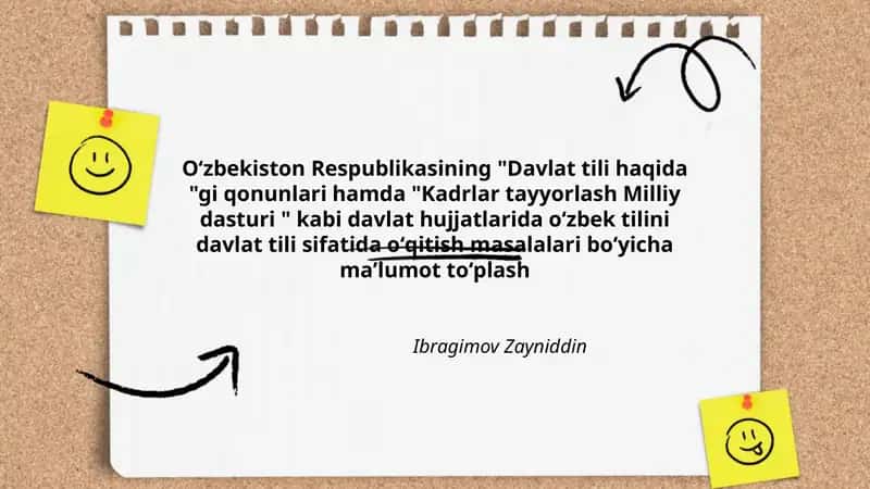 Oʻzbekiston Respublikasining "Davlat tili haqida "gi qonunlari hamda "Kadrlar tayyorlash Milliy dasturi " kabi davlat hujjatlarida oʻzbek tilini davlat tili sifatida oʻqitish masalalari boʻyicha maʼlumot toʻplash