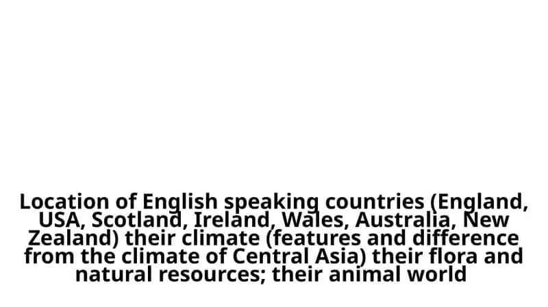 Location of English speaking countries (England, USA, Scotland, Ireland, Wales, Australia, New Zealand) their climate (features and difference from the climate of Central Asia) their flora and natural resources; their animal world