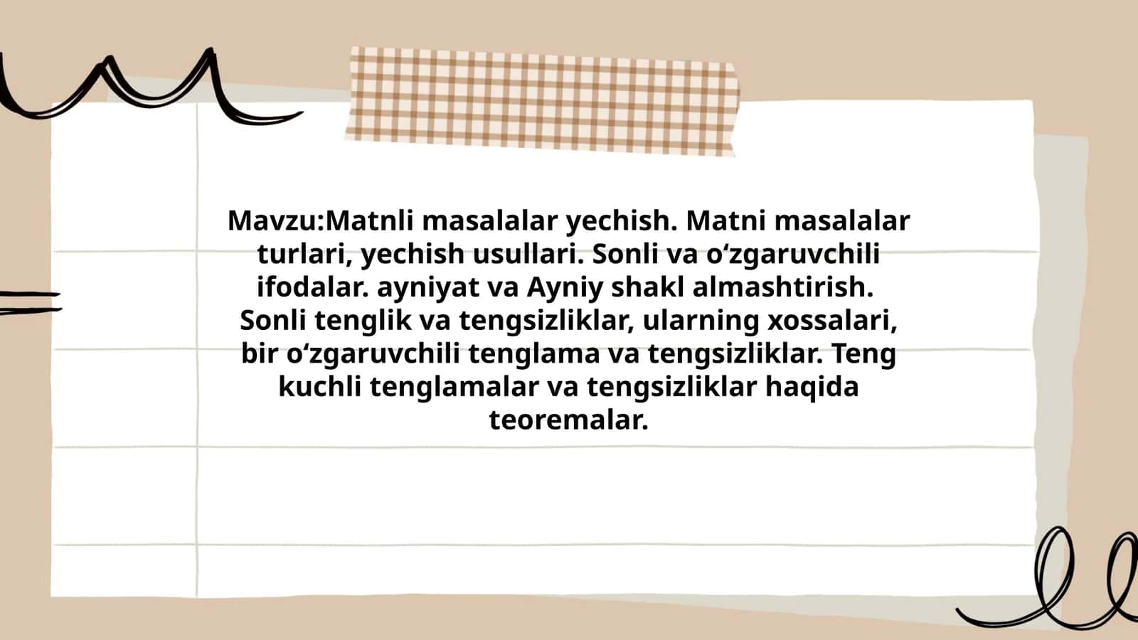 Matnli masalalar yechish. Matni masalalar turlari, yechish usullari. Sonli va o‘zgaruvchili ifodalar. ayniyat va Ayniy shakl almashtirish. Sonli tenglik va tengsizliklar, ularning xossalari, bir o‘zgaruvchili tenglama va tengsizliklar. Teng kuchli tenglamalar va tengsizliklar haqida teoremalar