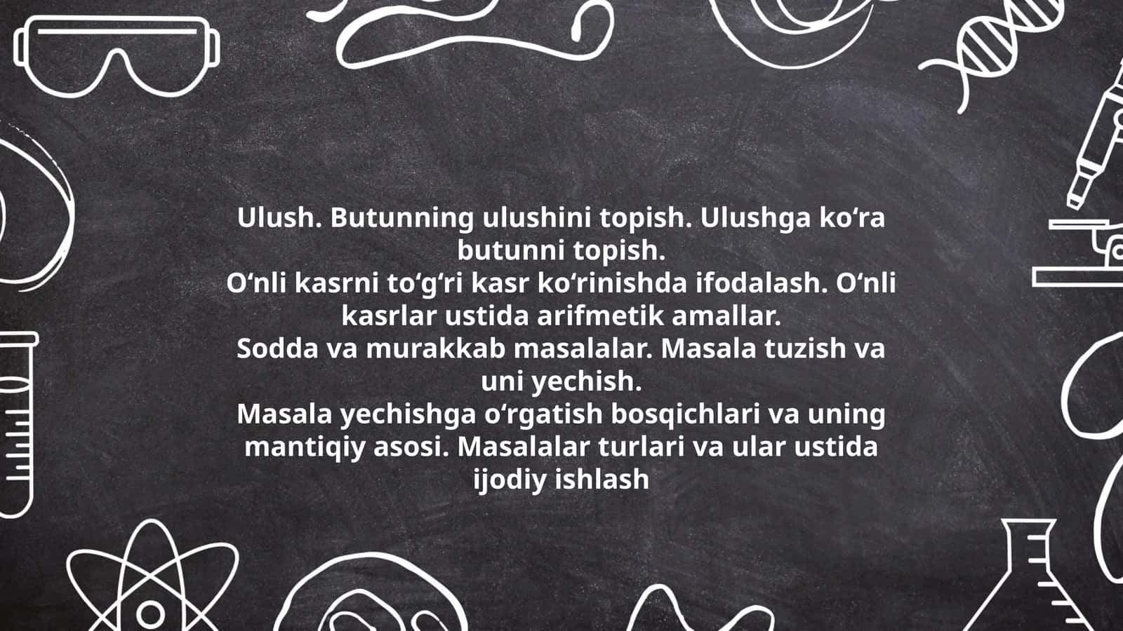 Ulush. Butunning ulushini topish. Ulushga ko‘ra butunni topish. O‘nli kasrni to‘g‘ri kasr ko‘rinishda ifodalash. O‘nli kasrlar ustida arifmetik amallar. Sodda va murakkab masalalar. Masala tuzish va uni yechish. Masala yechishga o‘rgatish bosqichlari va uning mantiqiy asosi. Masalalar turlari va ular ustida ijodiy ishlash