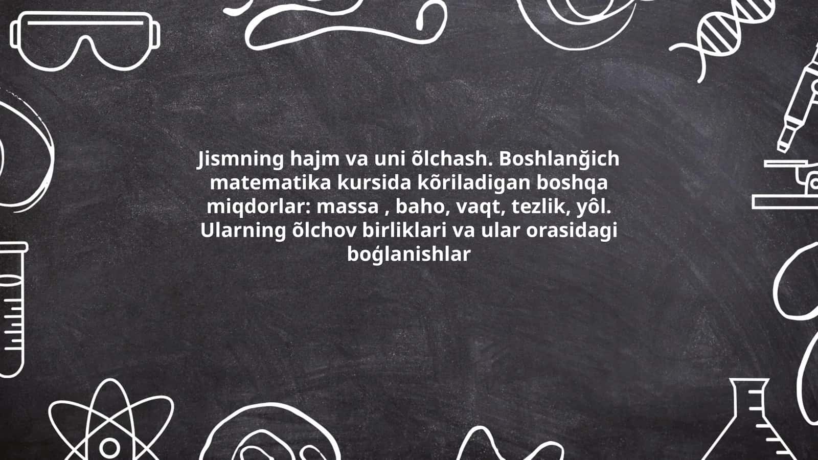 Jismning hajm va uni õlchash. Boshlanğich matematika kursida kõriladigan boshqa miqdorlar: massa, baho, vaqt, tezlik, yôl. Ularning õlchov birliklari va ular orasidagi boģlanishlar