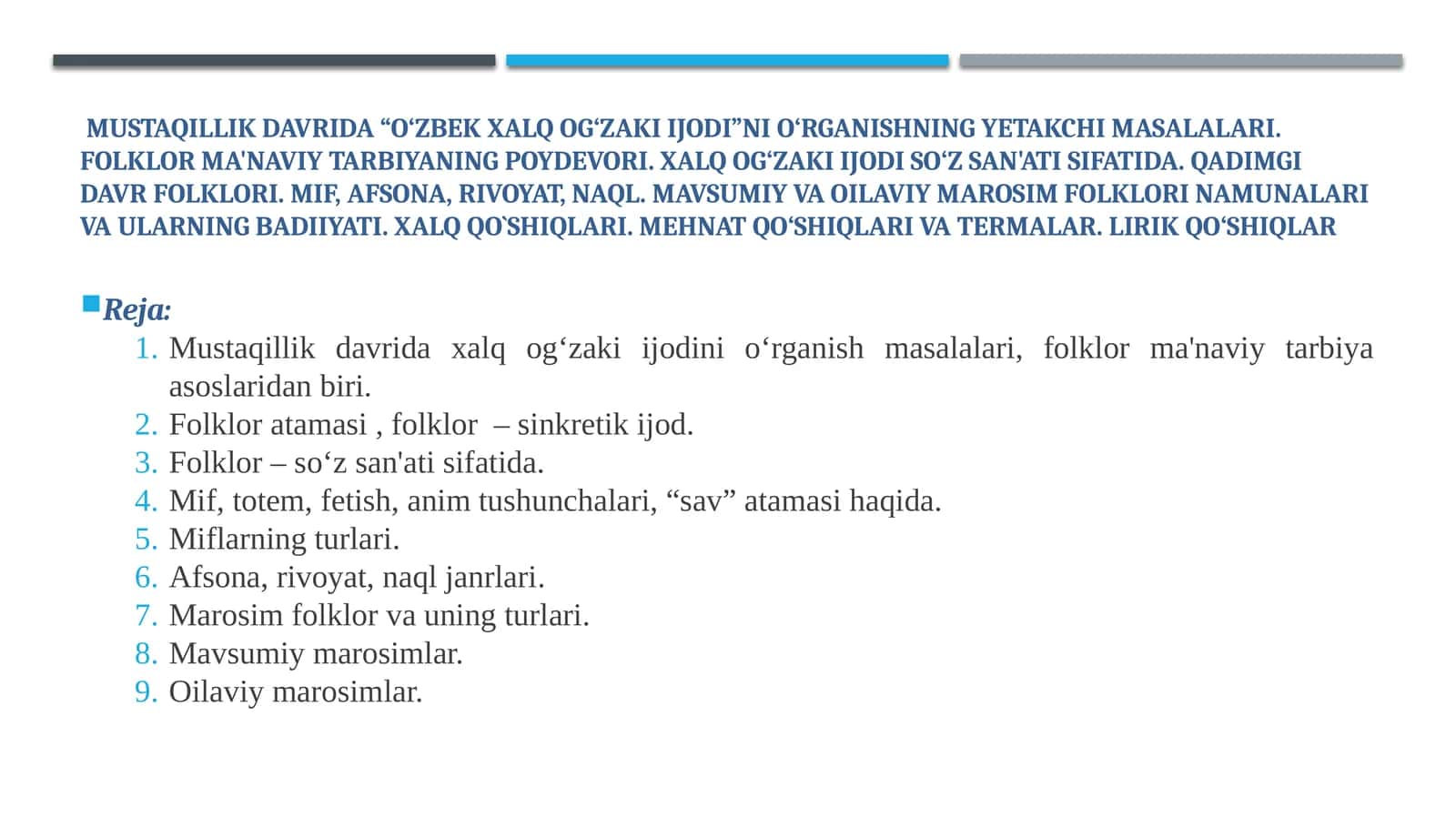 Mustaqillik davrida “O‘zbek xalq og‘zaki ijodi”ni o‘rganishning yetakchi masalalari. Folklor ma'naviy tarbiyaning poydevori. Xalq og‘zaki ijodi so‘z san'ati sifatida. Qadimgi davr folklori. Mif, afsona, rivoyat, naql. Mavsumiy va Oilaviy marosim folklori namunalari va ularning badiiyati. Xalq qo`shiqlari. Mehnat qo‘shiqlari va termalar. Lirik qo‘shiqlar